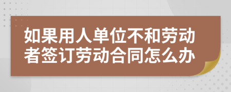 如果用人单位不和劳动者签订劳动合同怎么办