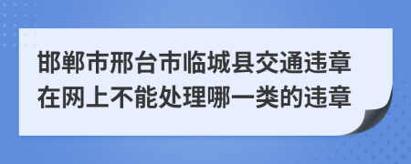 邯郸市邢台市临城县交通违章在网上不能处理哪一类的违章