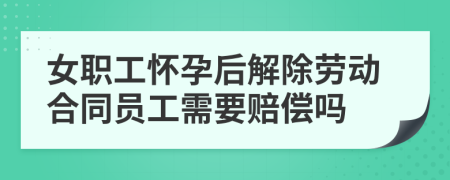 女职工怀孕后解除劳动合同员工需要赔偿吗