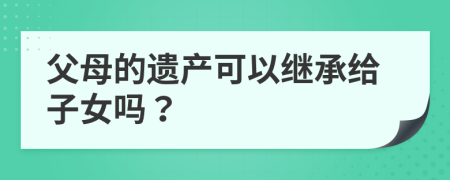 父母的遗产可以继承给子女吗？