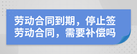 劳动合同到期，停止签劳动合同，需要补偿吗