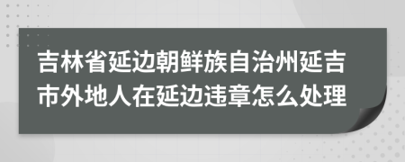 吉林省延边朝鲜族自治州延吉市外地人在延边违章怎么处理