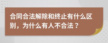 合同合法解除和终止有什么区别，为什么有人不合法？