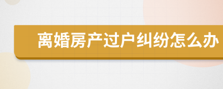 离婚房产过户纠纷怎么办