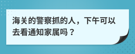 海关的警察抓的人，下午可以去看通知家属吗？