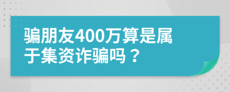 骗朋友400万算是属于集资诈骗吗？