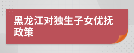 黑龙江对独生子女优抚政策