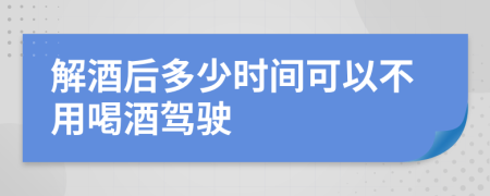 解酒后多少时间可以不用喝酒驾驶