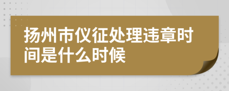 扬州市仪征处理违章时间是什么时候