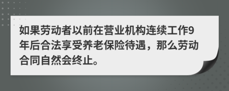 如果劳动者以前在营业机构连续工作9年后合法享受养老保险待遇，那么劳动合同自然会终止。