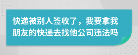 快递被别人签收了，我要拿我朋友的快递去找他公司违法吗