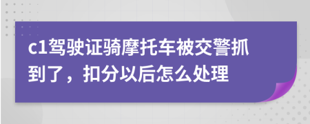 c1驾驶证骑摩托车被交警抓到了，扣分以后怎么处理