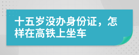 十五岁没办身份证，怎样在高铁上坐车