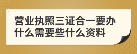 营业执照三证合一要办什么需要些什么资料