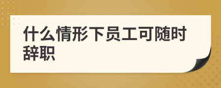 什么情形下员工可随时辞职