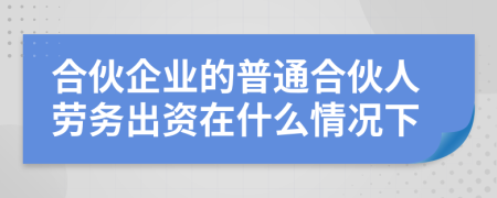 合伙企业的普通合伙人劳务出资在什么情况下