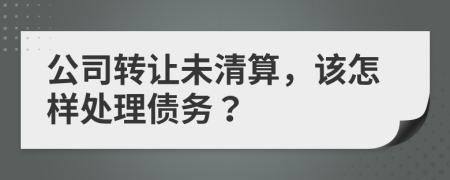 公司转让未清算，该怎样处理债务？