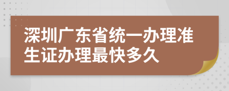 深圳广东省统一办理准生证办理最快多久