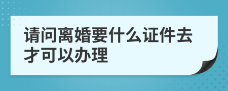 请问离婚要什么证件去才可以办理
