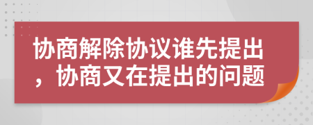 协商解除协议谁先提出，协商又在提出的问题