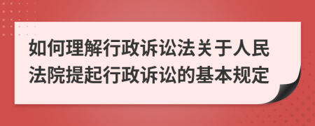 如何理解行政诉讼法关于人民法院提起行政诉讼的基本规定