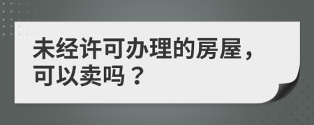 未经许可办理的房屋，可以卖吗？