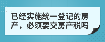 已经实施统一登记的房产，必须要交房产税吗