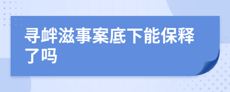 寻衅滋事案底下能保释了吗