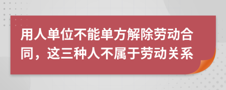 用人单位不能单方解除劳动合同，这三种人不属于劳动关系