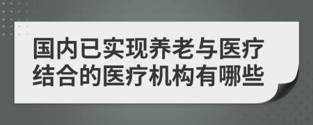 国内已实现养老与医疗结合的医疗机构有哪些