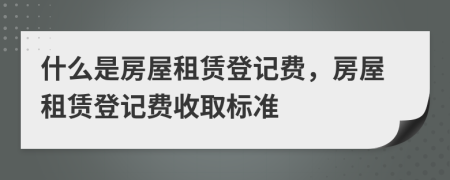 什么是房屋租赁登记费，房屋租赁登记费收取标准