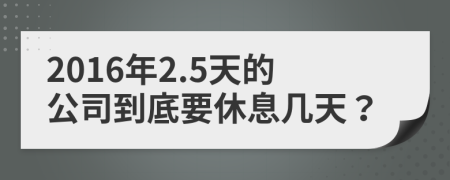 2016年2.5天的公司到底要休息几天？