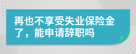 再也不享受失业保险金了，能申请辞职吗