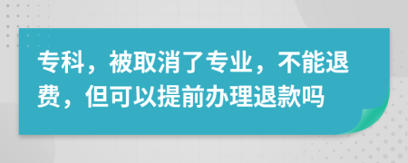 专科，被取消了专业，不能退费，但可以提前办理退款吗