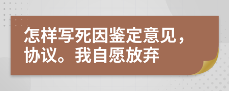 怎样写死因鉴定意见，协议。我自愿放弃