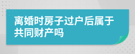 离婚时房子过户后属于共同财产吗