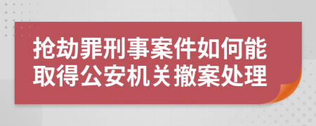 抢劫罪刑事案件如何能取得公安机关撤案处理