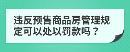 违反预售商品房管理规定可以处以罚款吗？