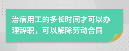 治病用工的多长时间才可以办理辞职，可以解除劳动合同