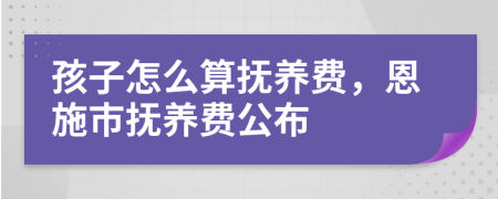 孩子怎么算抚养费，恩施市抚养费公布