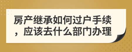 房产继承如何过户手续，应该去什么部门办理