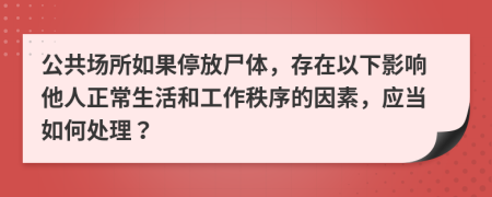 公共场所如果停放尸体，存在以下影响他人正常生活和工作秩序的因素，应当如何处理？