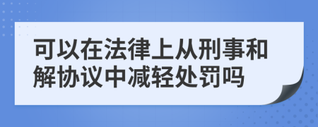 可以在法律上从刑事和解协议中减轻处罚吗