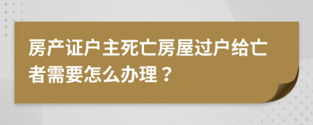 房产证户主死亡房屋过户给亡者需要怎么办理？