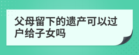 父母留下的遗产可以过户给子女吗