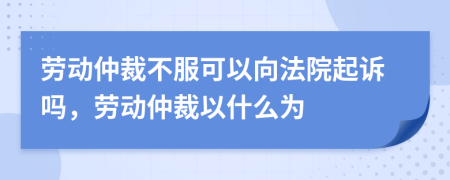 劳动仲裁不服可以向法院起诉吗，劳动仲裁以什么为