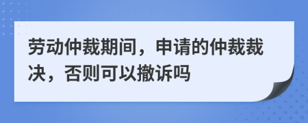 劳动仲裁期间，申请的仲裁裁决，否则可以撤诉吗