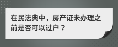 在民法典中，房产证未办理之前是否可以过户？