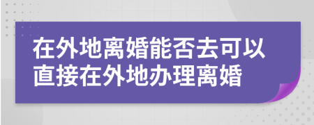 在外地离婚能否去可以直接在外地办理离婚