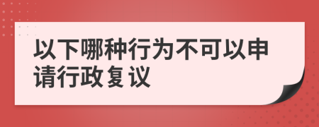 以下哪种行为不可以申请行政复议